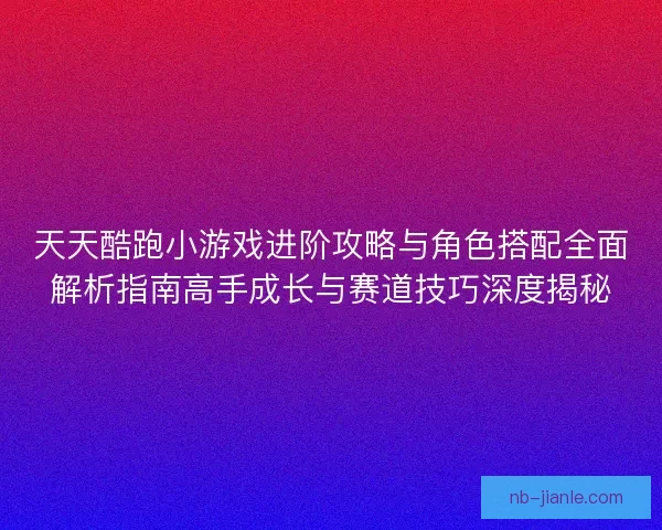 天天酷跑小游戏进阶攻略与角色搭配全面解析指南高手成长与赛道技巧深度揭秘