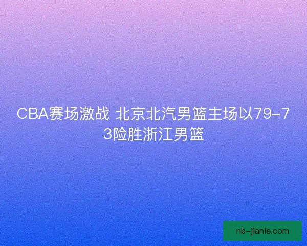 CBA赛场激战 北京北汽男篮主场以79-73险胜浙江男篮