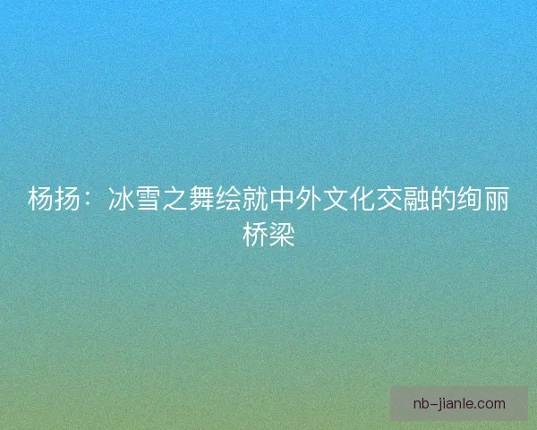 杨扬：冰雪之舞绘就中外文化交融的绚丽桥梁