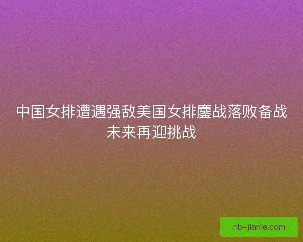 中国女排遭遇强敌美国女排鏖战落败备战未来再迎挑战