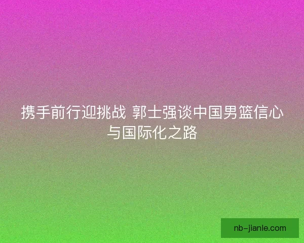 携手前行迎挑战 郭士强谈中国男篮信心与国际化之路