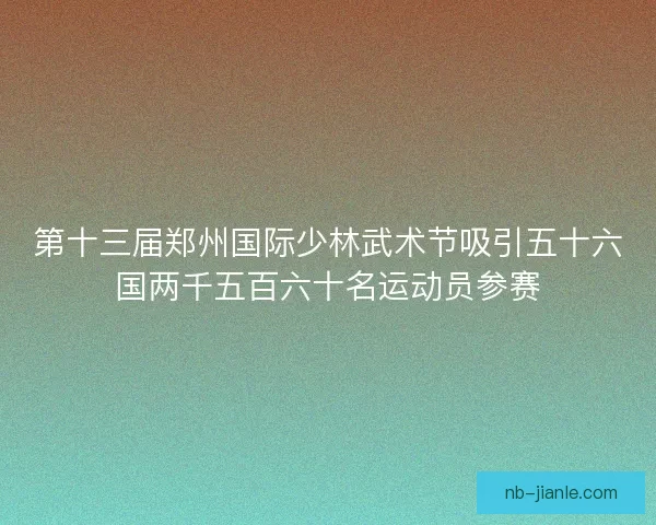 第十三届郑州国际少林武术节吸引五十六国两千五百六十名运动员参赛