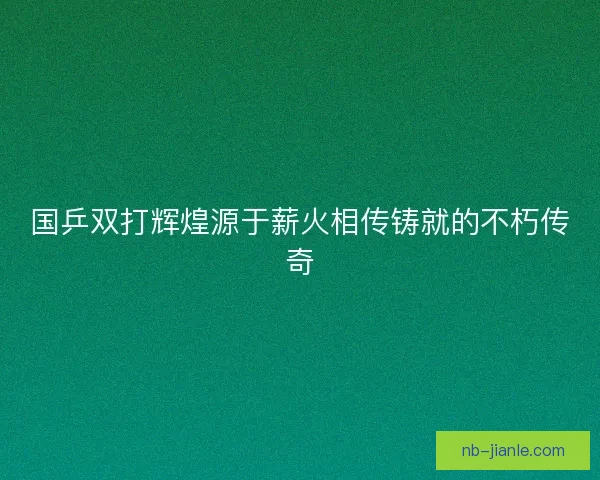 国乒双打辉煌源于薪火相传铸就的不朽传奇